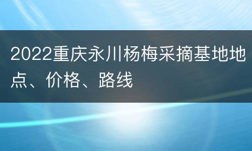 2022重庆永川杨梅采摘基地地点、价格、路线