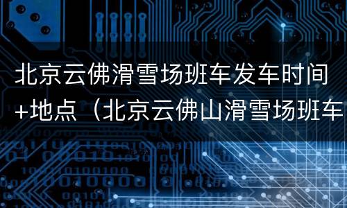 北京云佛滑雪场班车发车时间+地点（北京云佛山滑雪场班车）