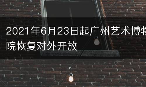 2021年6月23日起广州艺术博物院恢复对外开放