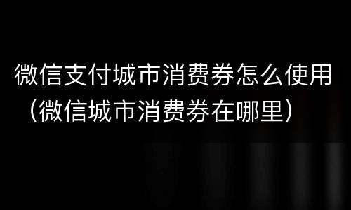 微信支付城市消费券怎么使用（微信城市消费券在哪里）