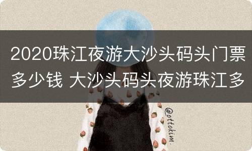 2020珠江夜游大沙头码头门票多少钱 大沙头码头夜游珠江多久