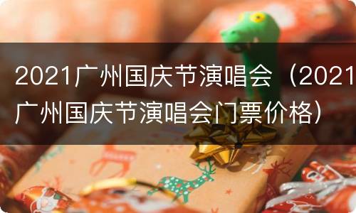 2021广州国庆节演唱会（2021广州国庆节演唱会门票价格）