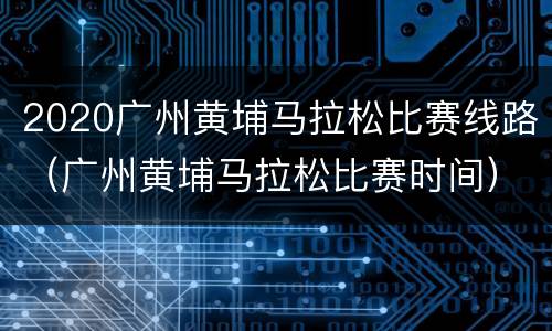 2020广州黄埔马拉松比赛线路（广州黄埔马拉松比赛时间）
