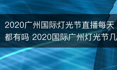 2020广州国际灯光节直播每天都有吗 2020国际广州灯光节几点开始