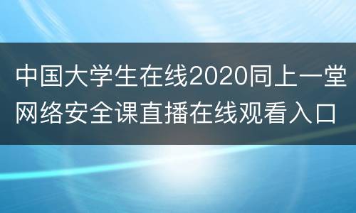 中国大学生在线2020同上一堂网络安全课直播在线观看入口