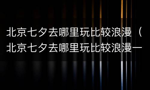 北京七夕去哪里玩比较浪漫（北京七夕去哪里玩比较浪漫一点）