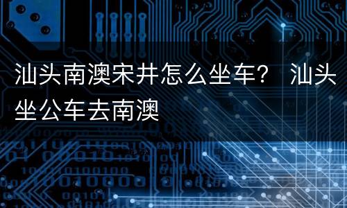 汕头南澳宋井怎么坐车？ 汕头坐公车去南澳