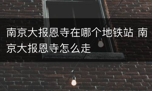 南京大报恩寺在哪个地铁站 南京大报恩寺怎么走
