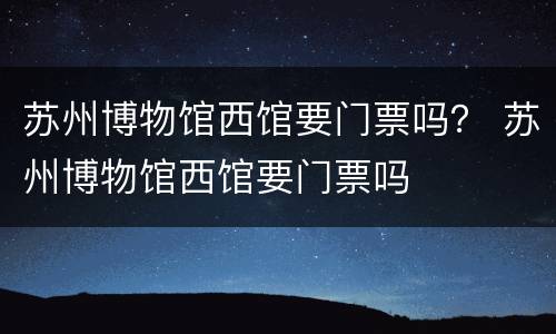苏州博物馆西馆要门票吗？ 苏州博物馆西馆要门票吗