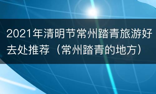 2021年清明节常州踏青旅游好去处推荐（常州踏青的地方）