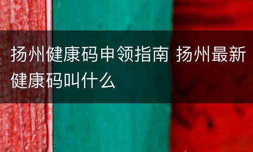 扬州健康码申领指南 扬州最新健康码叫什么