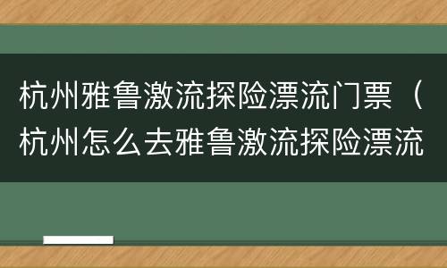 杭州雅鲁激流探险漂流门票（杭州怎么去雅鲁激流探险漂流）