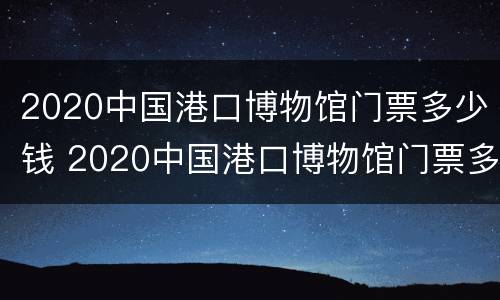 2020中国港口博物馆门票多少钱 2020中国港口博物馆门票多少钱一张