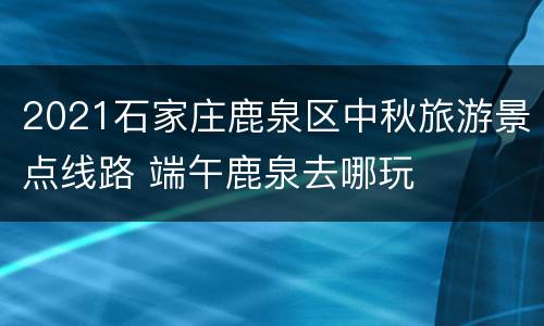 2021石家庄鹿泉区中秋旅游景点线路 端午鹿泉去哪玩