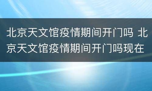北京天文馆疫情期间开门吗 北京天文馆疫情期间开门吗现在