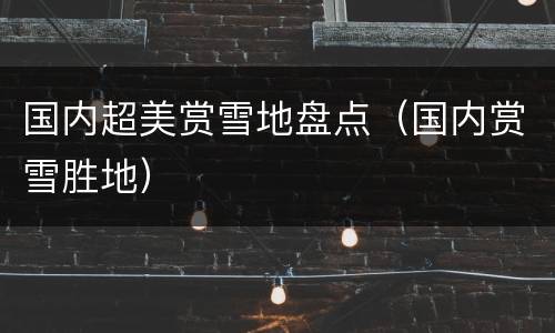 国内超美赏雪地盘点（国内赏雪胜地）