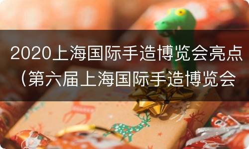2020上海国际手造博览会亮点（第六届上海国际手造博览会主题是什么）