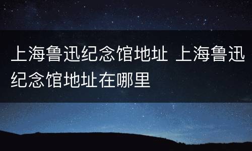上海鲁迅纪念馆地址 上海鲁迅纪念馆地址在哪里