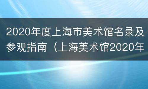2020年度上海市美术馆名录及参观指南（上海美术馆2020年展览）