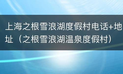 上海之根雪浪湖度假村电话+地址（之根雪浪湖温泉度假村）