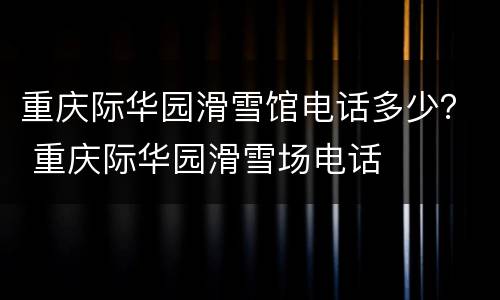 重庆际华园滑雪馆电话多少？ 重庆际华园滑雪场电话