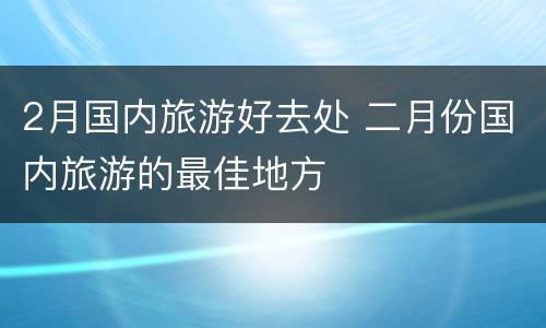 2月国内旅游好去处 二月份国内旅游的最佳地方