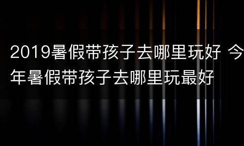 2019暑假带孩子去哪里玩好 今年暑假带孩子去哪里玩最好