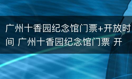 广州十香园纪念馆门票+开放时间 广州十香园纪念馆门票 开放时间最新