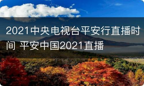 2021中央电视台平安行直播时间 平安中国2021直播