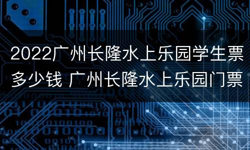 2022广州长隆水上乐园学生票多少钱 广州长隆水上乐园门票价格2020