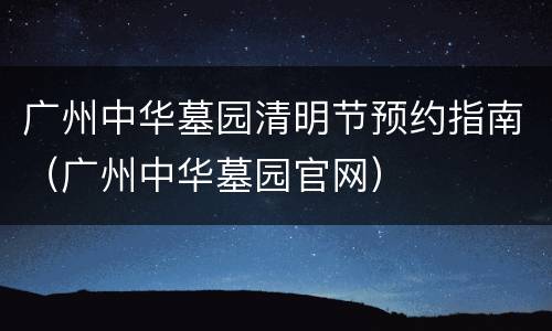广州中华墓园清明节预约指南（广州中华墓园官网）