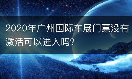 2020年广州国际车展门票没有激活可以进入吗？