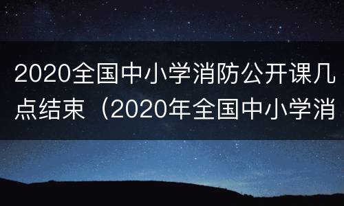 2020全国中小学消防公开课几点结束（2020年全国中小学消防公开课回放）