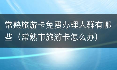常熟旅游卡免费办理人群有哪些（常熟市旅游卡怎么办）