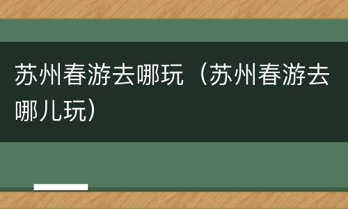 苏州春游去哪玩（苏州春游去哪儿玩）