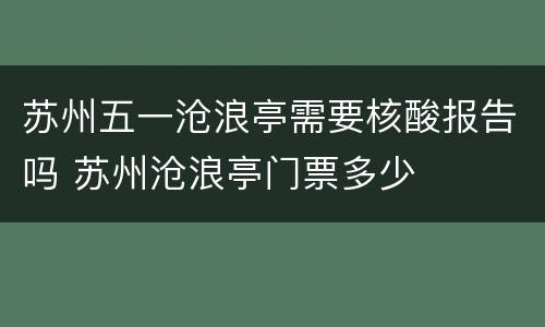 苏州五一沧浪亭需要核酸报告吗 苏州沧浪亭门票多少