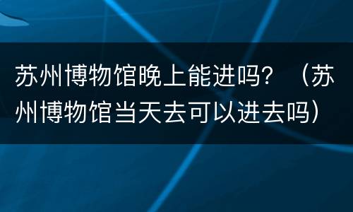 苏州博物馆晚上能进吗？（苏州博物馆当天去可以进去吗）