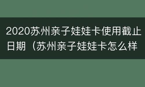 2020苏州亲子娃娃卡使用截止日期（苏州亲子娃娃卡怎么样）