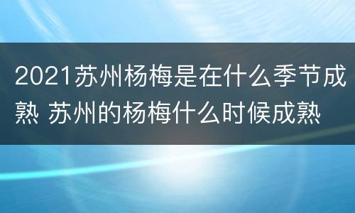 2021苏州杨梅是在什么季节成熟 苏州的杨梅什么时候成熟