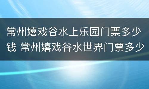 常州嬉戏谷水上乐园门票多少钱 常州嬉戏谷水世界门票多少钱