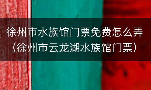 徐州市水族馆门票免费怎么弄（徐州市云龙湖水族馆门票）