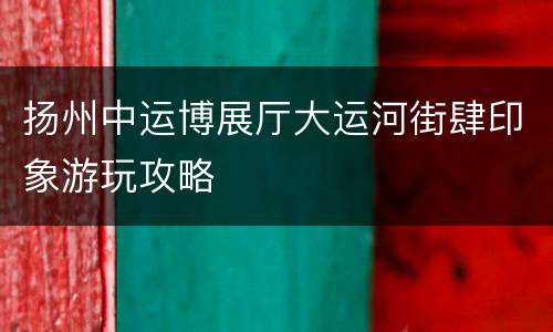 扬州中运博展厅大运河街肆印象游玩攻略