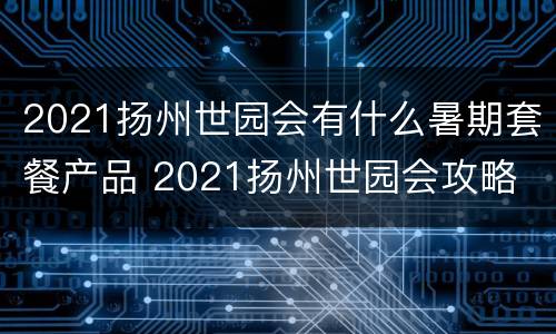 2021扬州世园会有什么暑期套餐产品 2021扬州世园会攻略