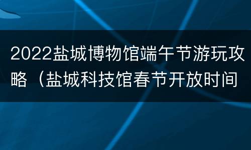 2022盐城博物馆端午节游玩攻略（盐城科技馆春节开放时间）