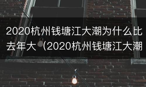 2020杭州钱塘江大潮为什么比去年大（2020杭州钱塘江大潮时间表）