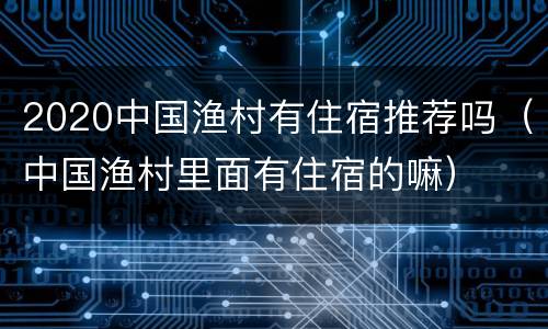 2020中国渔村有住宿推荐吗（中国渔村里面有住宿的嘛）