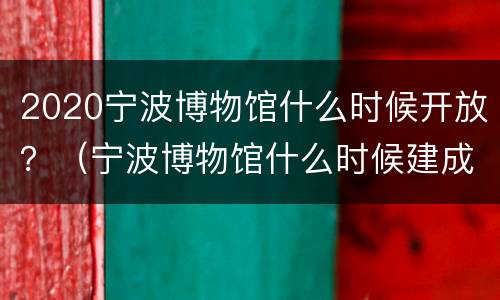 2020宁波博物馆什么时候开放？（宁波博物馆什么时候建成的）