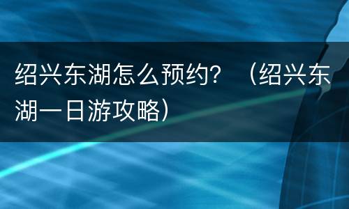 绍兴东湖怎么预约？（绍兴东湖一日游攻略）