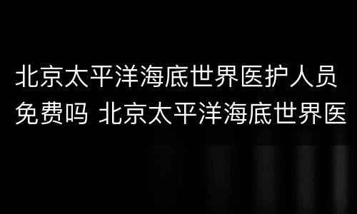 北京太平洋海底世界医护人员免费吗 北京太平洋海底世界医护人员免费吗多少钱