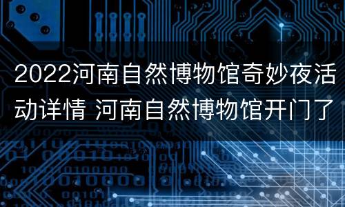 2022河南自然博物馆奇妙夜活动详情 河南自然博物馆开门了没?